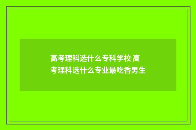 高考理科选什么专科学校 高考理科选什么专业最吃香男生