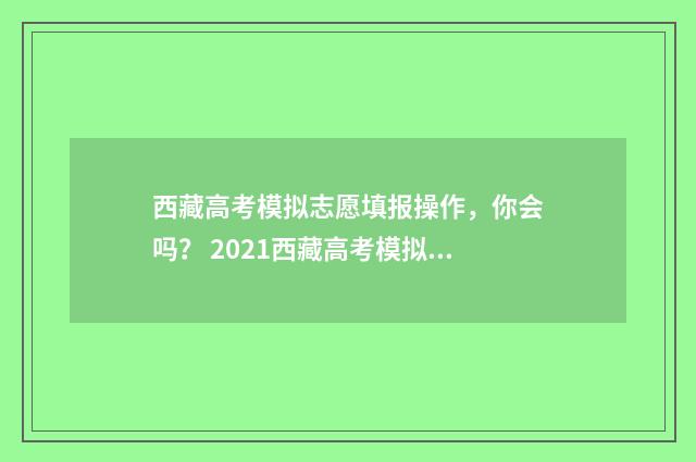 西藏高考模拟志愿填报操作，你会吗？ 2021西藏高考模拟志愿填报
