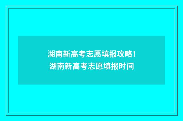 湖南新高考志愿填报攻略！ 湖南新高考志愿填报时间