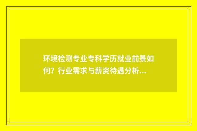 环境检测专业专科学历就业前景如何？行业需求与薪资待遇分析 环境检测专业学什么