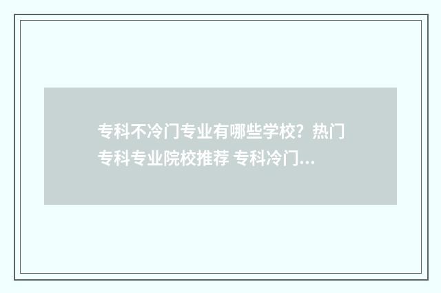 专科不冷门专业有哪些学校？热门专科专业院校推荐 专科冷门专业但前景火爆