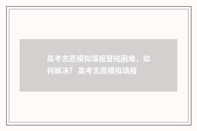 高考志愿模拟填报登陆困难，如何解决？ 高考志愿模拟填报