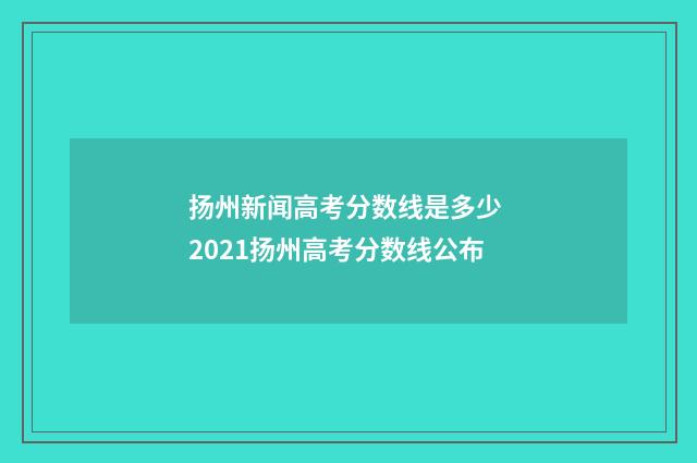 扬州新闻高考分数线是多少 2021扬州高考分数线公布