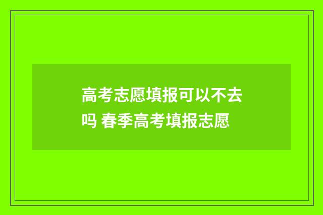 高考志愿填报可以不去吗 春季高考填报志愿