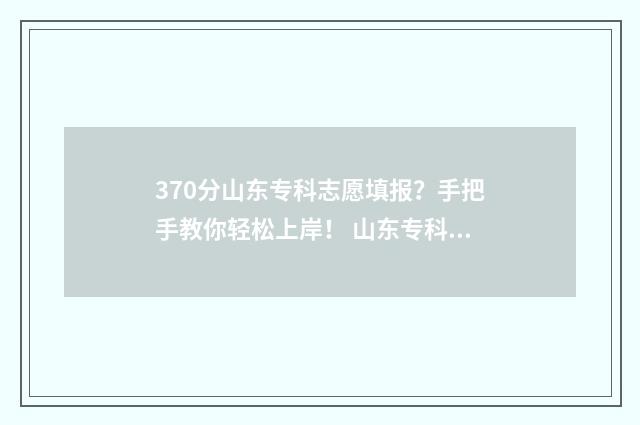 370分山东专科志愿填报?手把手教你轻松上岸! 山东专科分数线是多少
