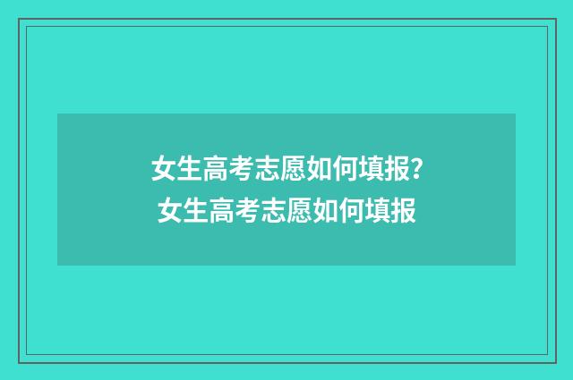 女生高考志愿如何填报？ 女生高考志愿如何填报