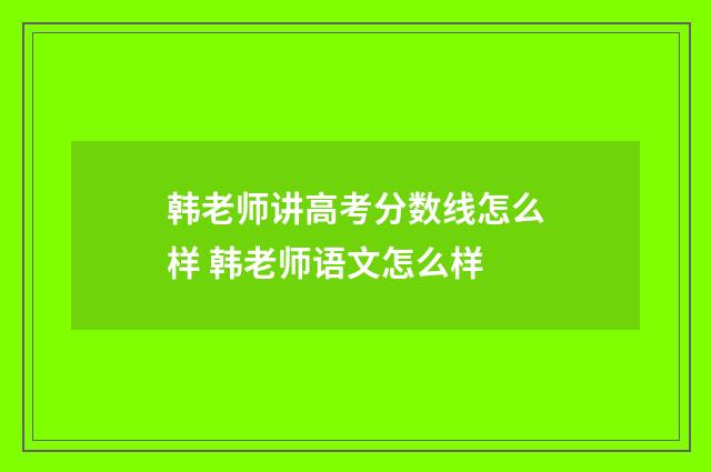 韩老师讲高考分数线怎么样 韩老师语文怎么样