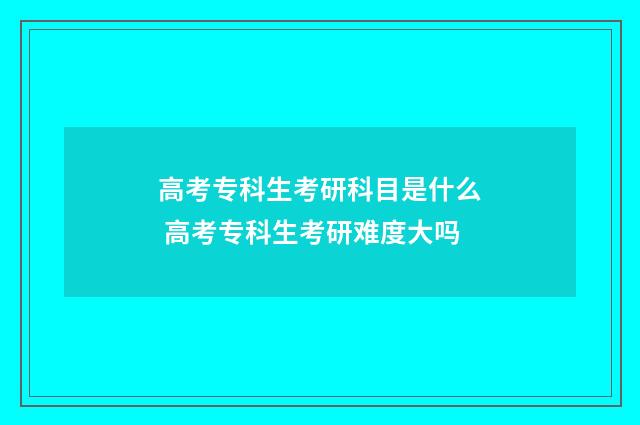 高考专科生考研科目是什么 高考专科生考研难度大吗