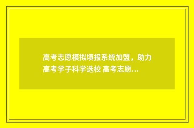 高考志愿模拟填报系统加盟,助力高考学子科学选校 高考志愿模拟填报表样本