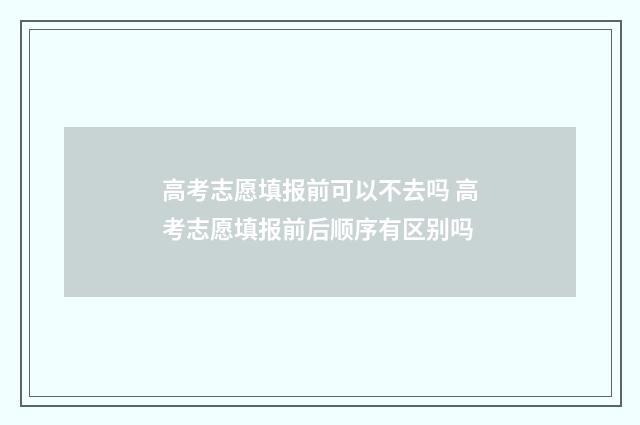 高考志愿填报前可以不去吗 高考志愿填报前后顺序有区别吗