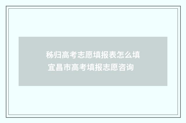 秭归高考志愿填报表怎么填 宜昌市高考填报志愿咨询