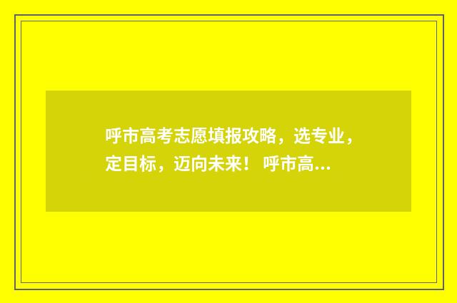 呼市高考志愿填报攻略,选专业,定目标,迈向未来! 呼市高考志愿填报机构