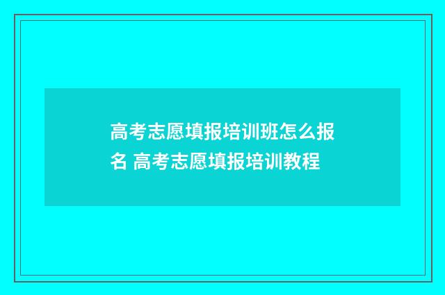 高考志愿填报培训班怎么报名 高考志愿填报培训教程