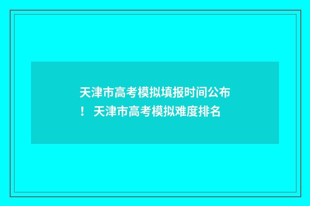 天津市高考模拟填报时间公布！ 天津市高考模拟难度排名