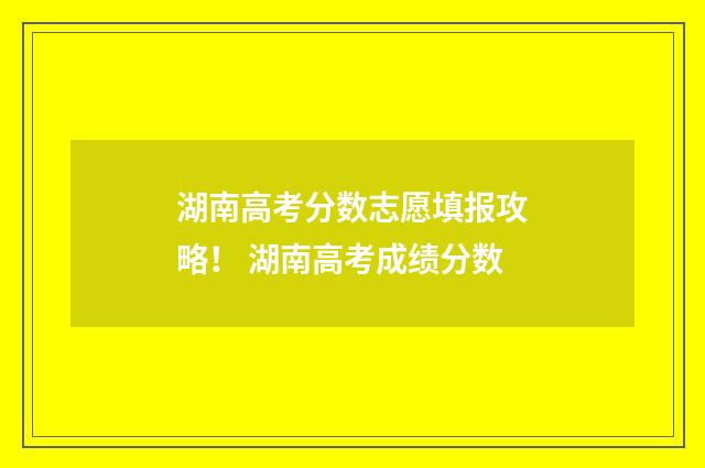 湖南高考分数志愿填报攻略！ 湖南高考成绩分数