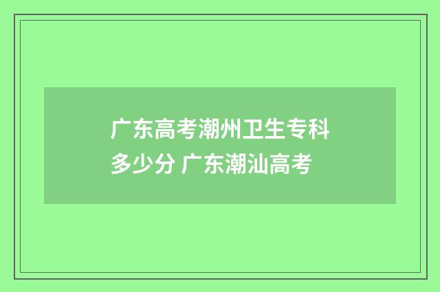 广东高考潮州卫生专科多少分 广东潮汕高考