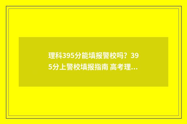 理科395分能填报警校吗?395分上警校填报指南 高考理科395分 是什么水平