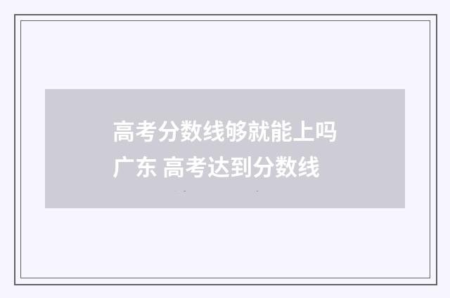 高考分数线够就能上吗广东 高考达到分数线