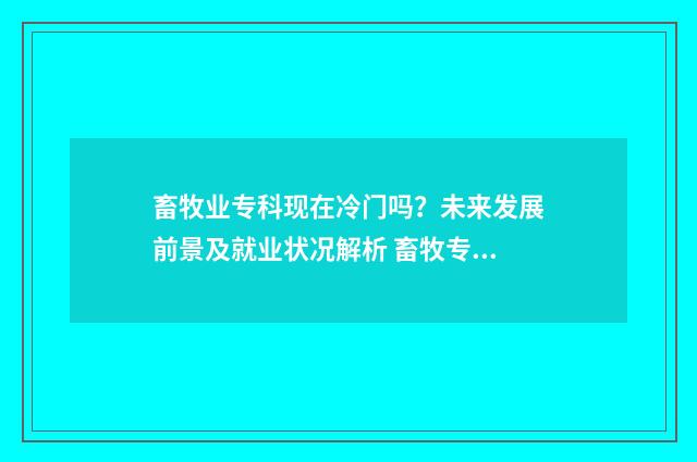 畜牧业专科现在冷门吗?未来发展前景及就业状况解析 畜牧专科毕业能干嘛