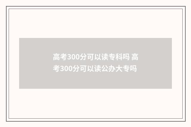 高考300分可以读专科吗 高考300分可以读公办大专吗