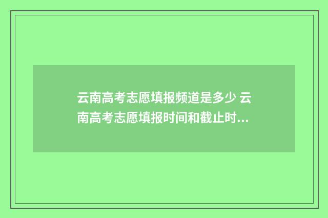 云南高考志愿填报频道是多少 云南高考志愿填报时间和截止时间
