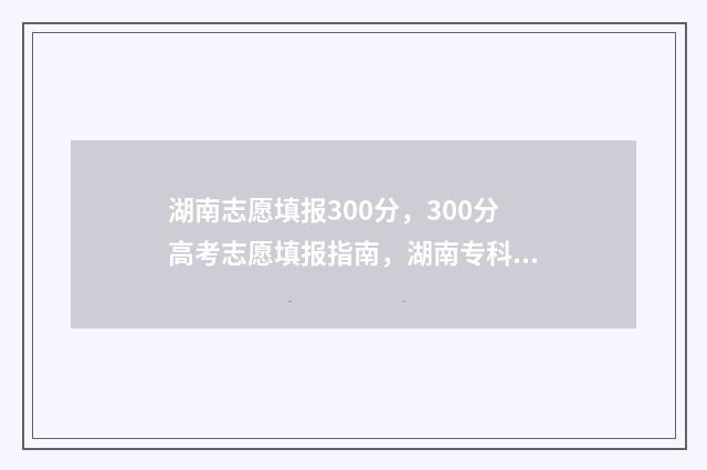 湖南志愿填报300分，300分高考志愿填报指南，湖南专科院校推荐 湖南志愿填报时间专科