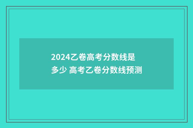 2024乙卷高考分数线是多少 高考乙卷分数线预测