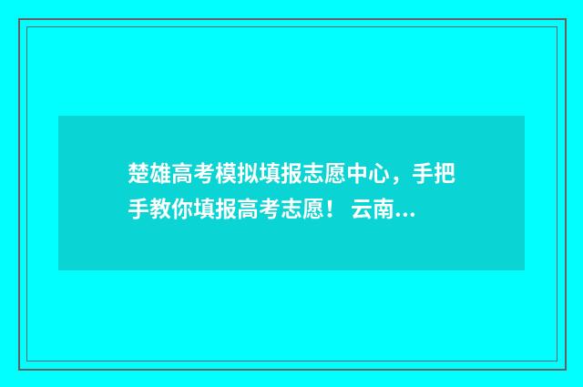 楚雄高考模拟填报志愿中心，手把手教你填报高考志愿！ 云南楚雄高考