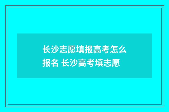 长沙志愿填报高考怎么报名 长沙高考填志愿