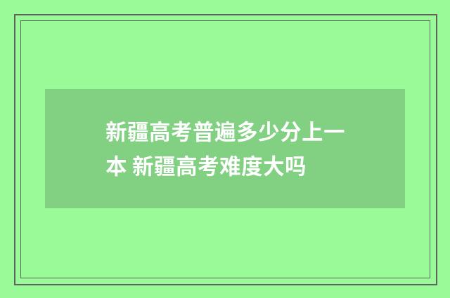 新疆高考普遍多少分上一本 新疆高考难度大吗