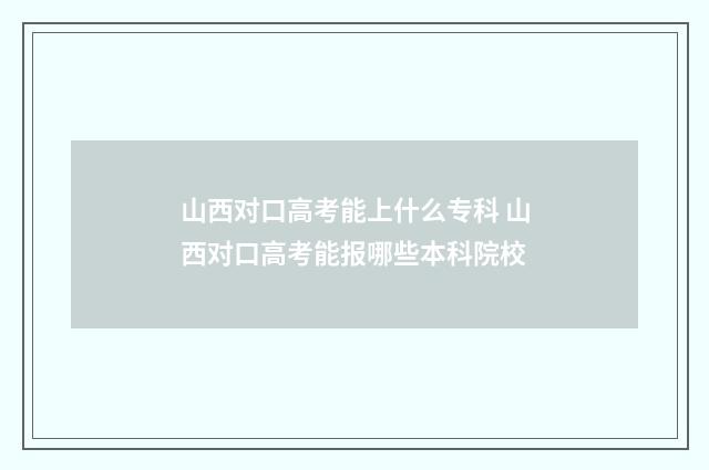 山西对口高考能上什么专科 山西对口高考能报哪些本科院校