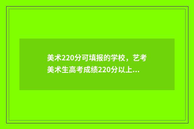 美术220分可填报的学校，艺考美术生高考成绩220分以上可报考哪些大学？ 美术220分能上本科吗