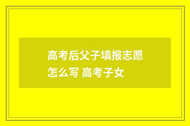 高考后父子填报志愿怎么写 高考子女