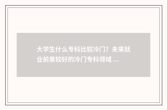 大学生什么专科比较冷门？未来就业前景较好的冷门专科领域 大学专科什么学历好