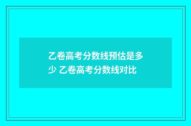 乙卷高考分数线预估是多少 乙卷高考分数线对比