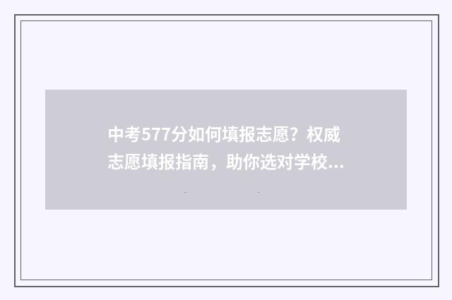 中考577分如何填报志愿？权威志愿填报指南，助你选对学校！ 中考572分