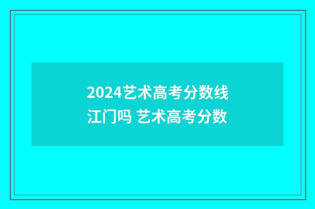 2024艺术高考分数线江门吗 艺术高考分数