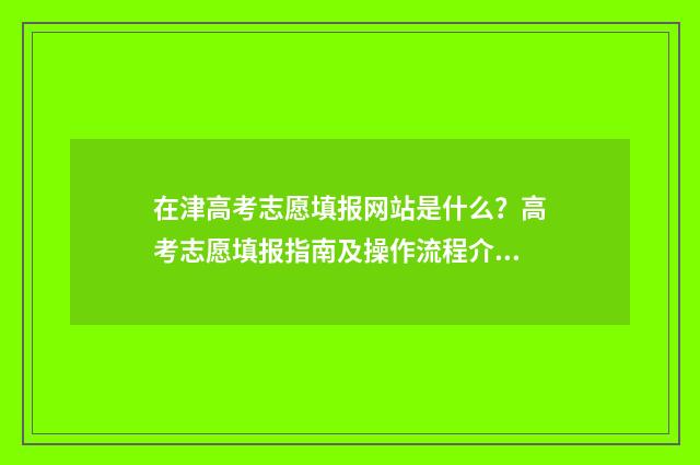 在津高考志愿填报网站是什么？高考志愿填报指南及操作流程介绍 在津高考志愿填错了
