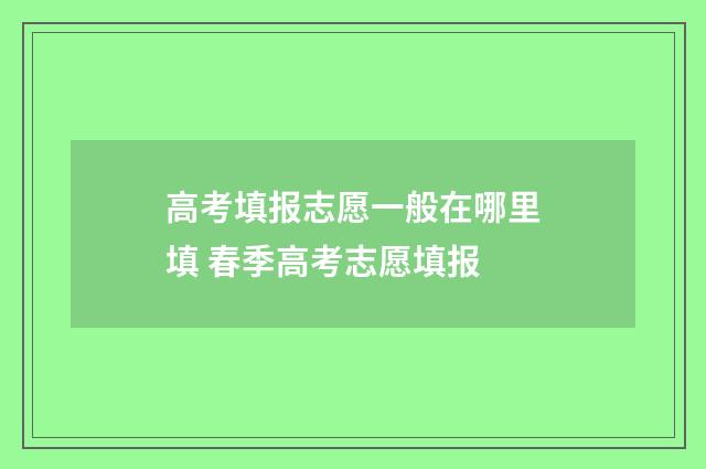 高考填报志愿一般在哪里填 春季高考志愿填报