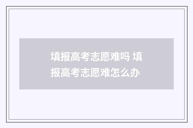 填报高考志愿难吗 填报高考志愿难怎么办