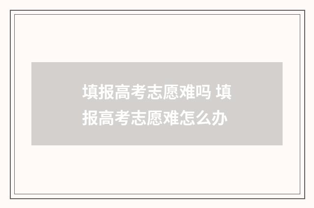 填报高考志愿难吗 填报高考志愿难怎么办
