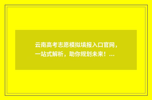 云南高考志愿模拟填报入口官网,一站式解析,助你规划未来! 云南高考志愿模拟填报