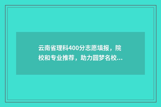 云南省理科400分志愿填报，院校和专业推荐，助力圆梦名校 云南高考分数线400分能上什么学校