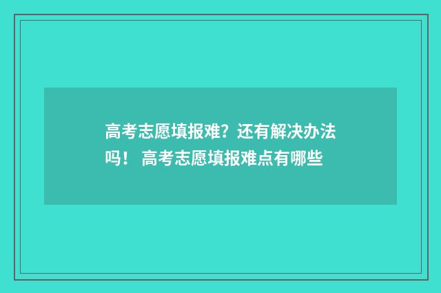 高考志愿填报难?还有解决办法吗! 高考志愿填报难点有哪些