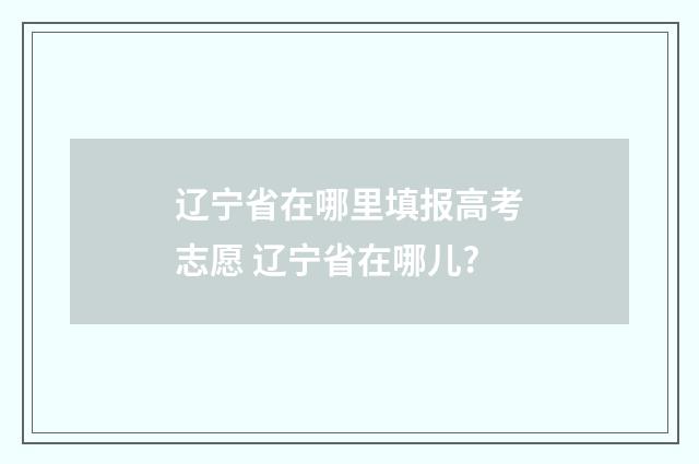 辽宁省在哪里填报高考志愿 辽宁省在哪儿?