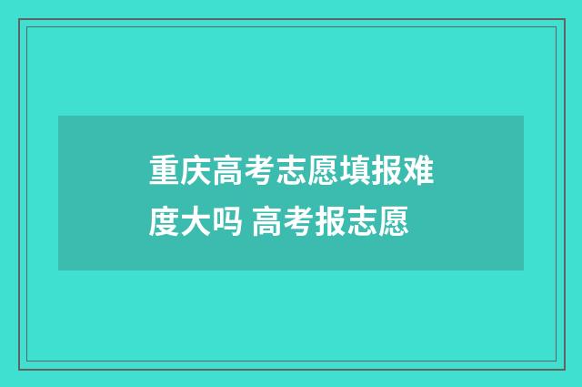 重庆高考志愿填报难度大吗 高考报志愿