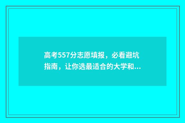 高考557分志愿填报，必看避坑指南，让你选最适合的大学和专业 高考分数557分有哪些学校可以填