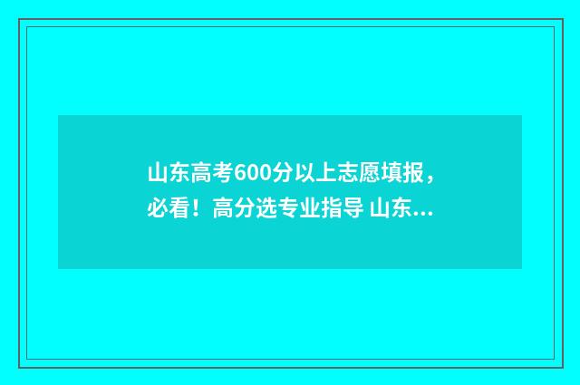山东高考600分以上志愿填报，必看！高分选专业指导 山东高考600分以上有多少人