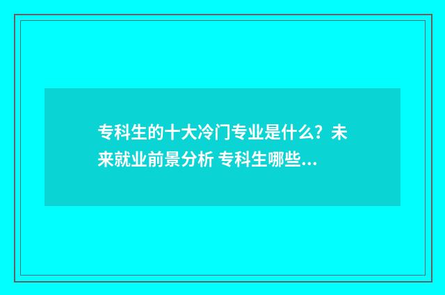 专科生的十大冷门专业是什么？未来就业前景分析 专科生哪些专业最吃香