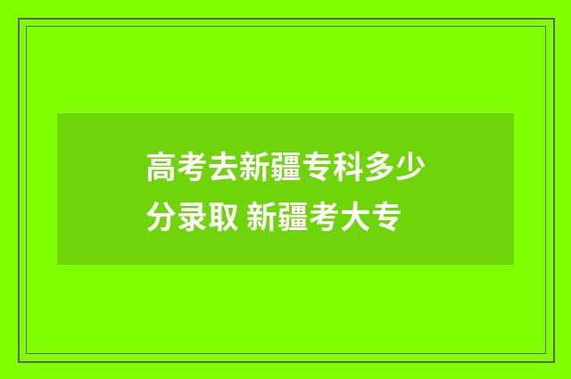 高考去新疆专科多少分录取 新疆考大专
